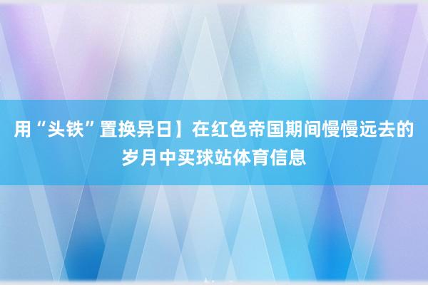 用“头铁”置换异日】在红色帝国期间慢慢远去的岁月中买球站体育信息