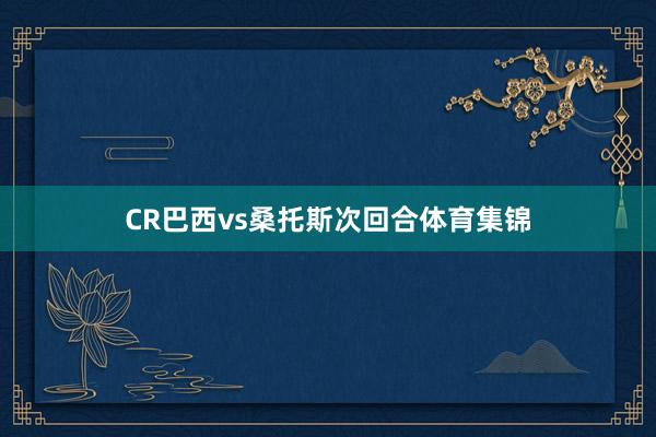 CR巴西vs桑托斯次回合体育集锦