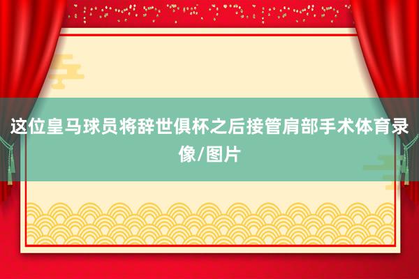 这位皇马球员将辞世俱杯之后接管肩部手术体育录像/图片