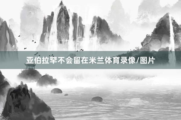 亚伯拉罕不会留在米兰体育录像/图片