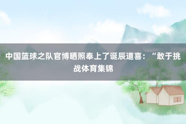 中国篮球之队官博晒照奉上了诞辰道喜：“敢于挑战体育集锦