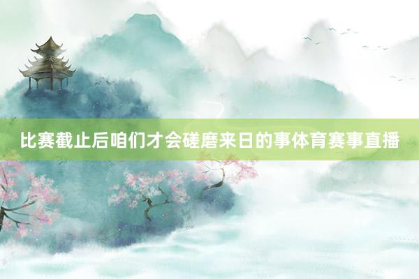 比赛截止后咱们才会磋磨来日的事体育赛事直播