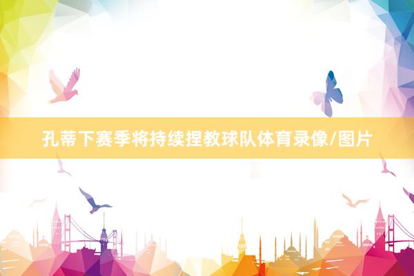 孔蒂下赛季将持续捏教球队体育录像/图片