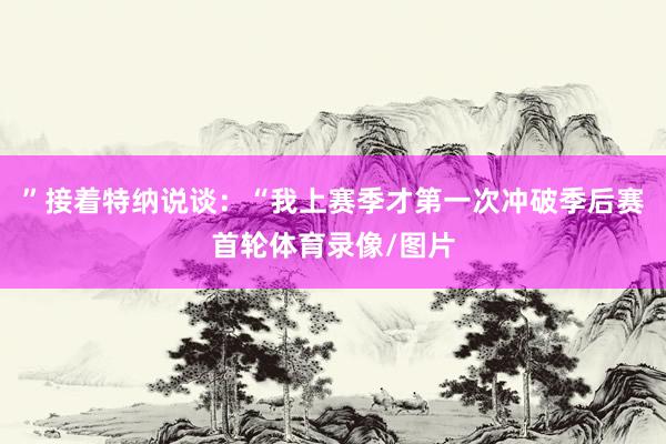 ”接着特纳说谈：“我上赛季才第一次冲破季后赛首轮体育录像/图片