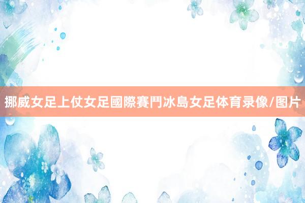 挪威女足上仗女足國際賽鬥冰島女足体育录像/图片