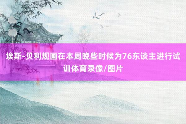 埃斯-贝利规画在本周晚些时候为76东谈主进行试训体育录像/图片