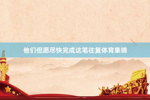 他们但愿尽快完成这笔往复体育集锦