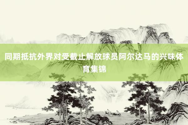 同期抵抗外界对受截止解放球员阿尔达马的兴味体育集锦