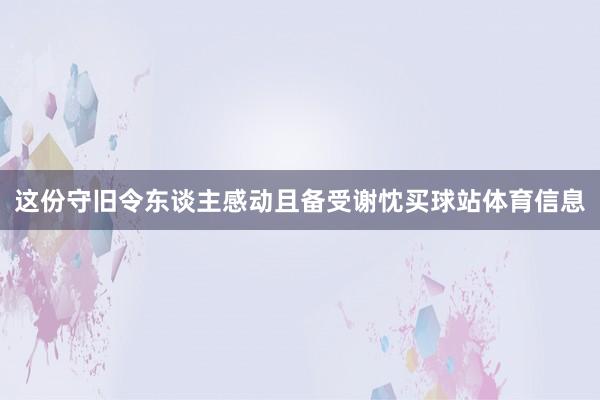 这份守旧令东谈主感动且备受谢忱买球站体育信息