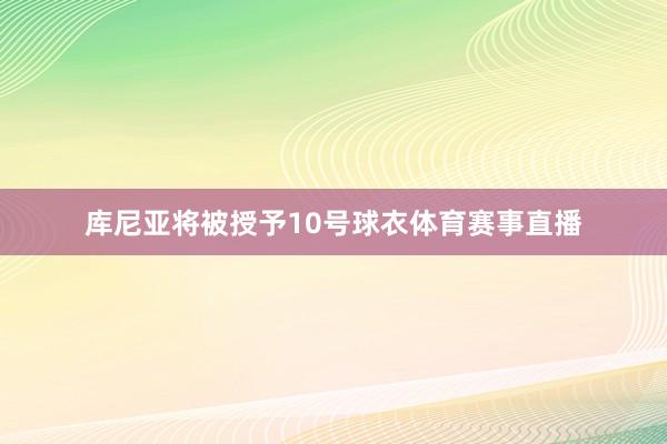 库尼亚将被授予10号球衣体育赛事直播