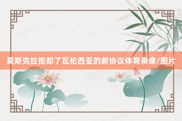 莫斯克拉拒却了瓦伦西亚的新协议体育录像/图片
