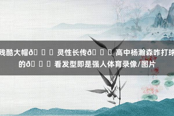 残酷大帽🖐灵性长传👊高中杨瀚森咋打球的👀看发型即是强人体育录像/图片