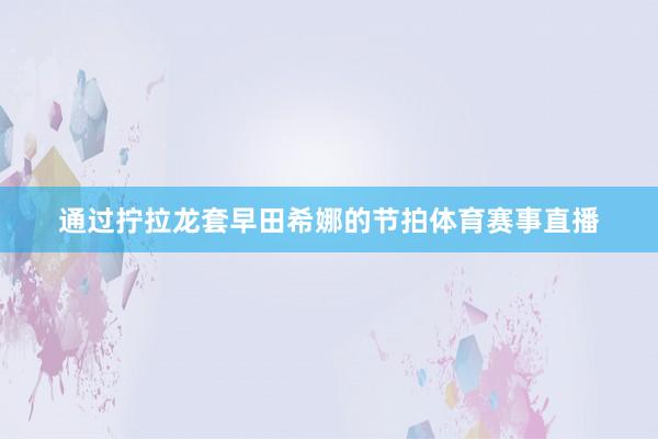通过拧拉龙套早田希娜的节拍体育赛事直播