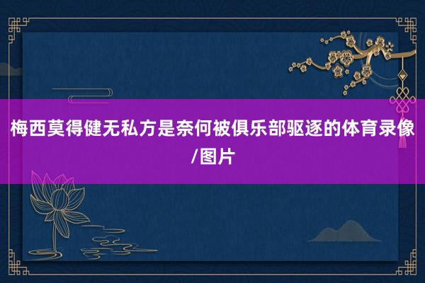 梅西莫得健无私方是奈何被俱乐部驱逐的体育录像/图片