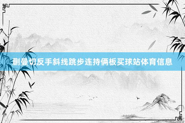 蒯曼切反手斜线跳步连持俩板买球站体育信息
