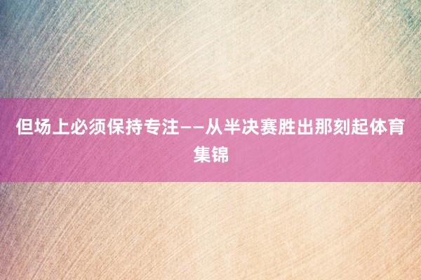 但场上必须保持专注——从半决赛胜出那刻起体育集锦