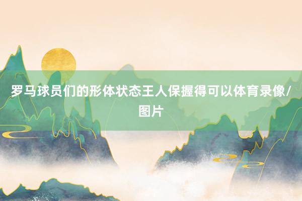 罗马球员们的形体状态王人保握得可以体育录像/图片