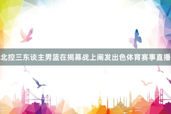 北控三东谈主男篮在揭幕战上阐发出色体育赛事直播