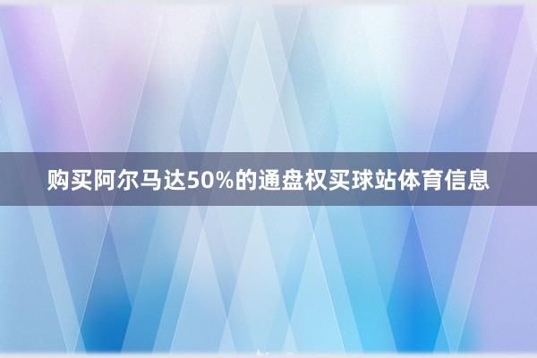 购买阿尔马达50%的通盘权买球站体育信息