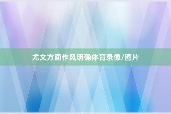 尤文方面作风明确体育录像/图片