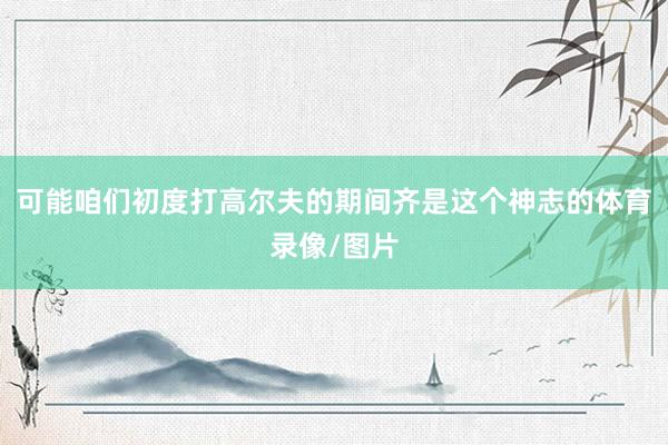 可能咱们初度打高尔夫的期间齐是这个神志的体育录像/图片