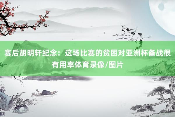 赛后胡明轩纪念：这场比赛的贫困对亚洲杯备战很有用率体育录像/图片