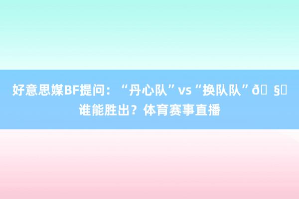 好意思媒BF提问：“丹心队”vs“换队队”🧐谁能胜出？体育赛事直播
