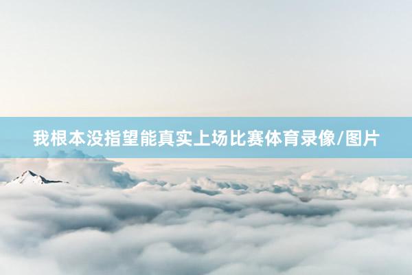 我根本没指望能真实上场比赛体育录像/图片