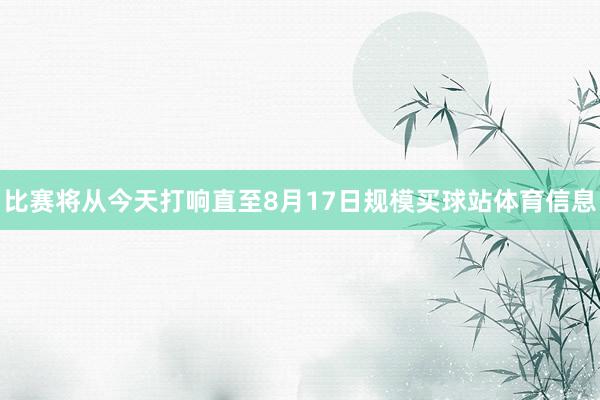 比赛将从今天打响直至8月17日规模买球站体育信息
