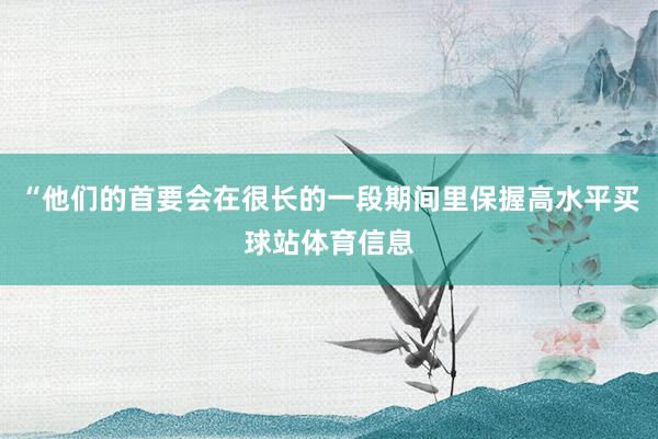 “他们的首要会在很长的一段期间里保握高水平买球站体育信息