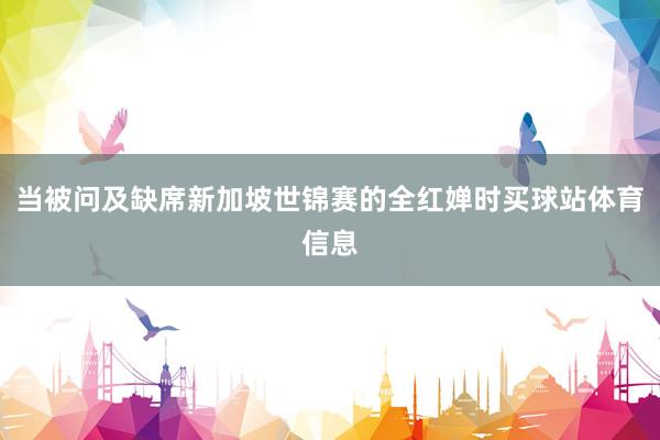 当被问及缺席新加坡世锦赛的全红婵时买球站体育信息