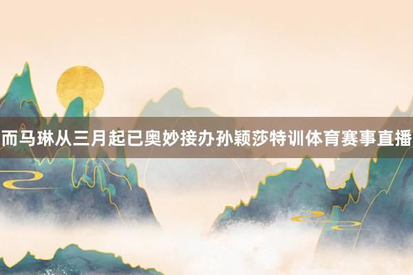 而马琳从三月起已奥妙接办孙颖莎特训体育赛事直播