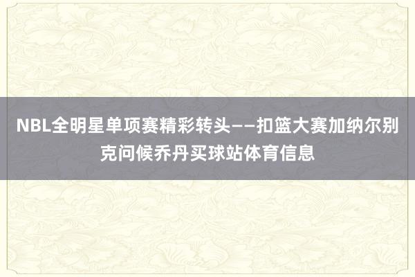 NBL全明星单项赛精彩转头——扣篮大赛加纳尔别克问候乔丹买球站体育信息