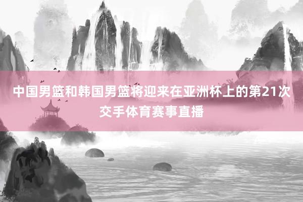中国男篮和韩国男篮将迎来在亚洲杯上的第21次交手体育赛事直播
