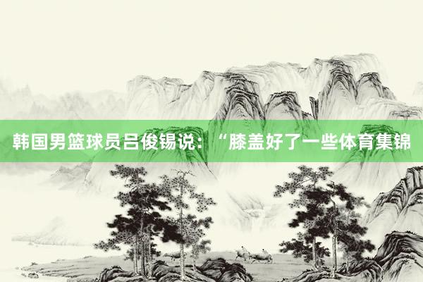 韩国男篮球员吕俊锡说：“膝盖好了一些体育集锦