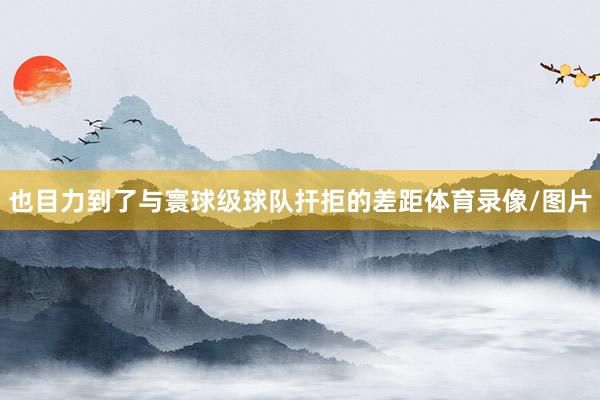 也目力到了与寰球级球队扞拒的差距体育录像/图片