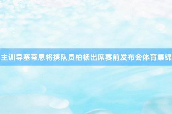 主训导塞蒂恩将携队员柏杨出席赛前发布会体育集锦