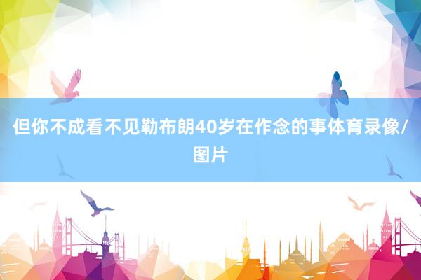 但你不成看不见勒布朗40岁在作念的事体育录像/图片