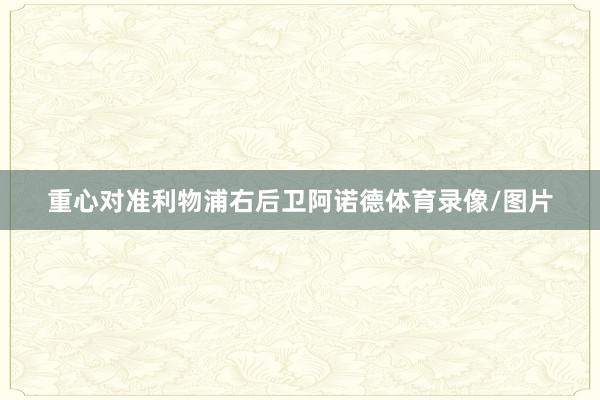 重心对准利物浦右后卫阿诺德体育录像/图片