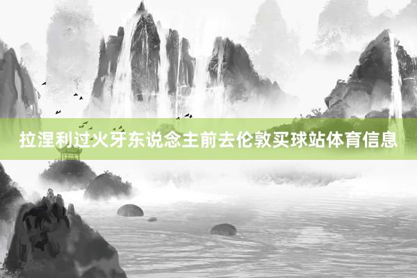 拉涅利过火牙东说念主前去伦敦买球站体育信息