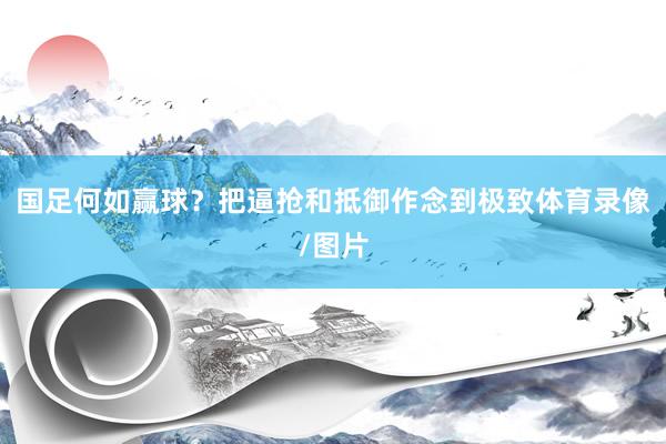 国足何如赢球？把逼抢和抵御作念到极致体育录像/图片