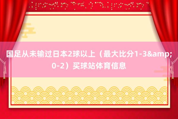 国足从未输过日本2球以上（最大比分1-3&0-2）买球站体育信息