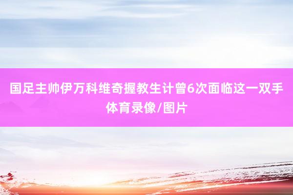 国足主帅伊万科维奇握教生计曾6次面临这一双手体育录像/图片