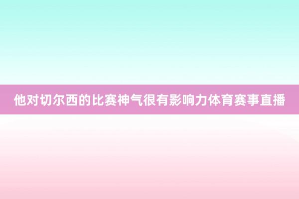 他对切尔西的比赛神气很有影响力体育赛事直播