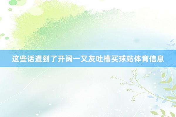 这些话遭到了开阔一又友吐槽买球站体育信息