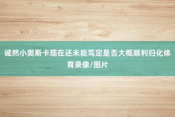诚然小奥斯卡现在还未能笃定是否大概顺利归化体育录像/图片