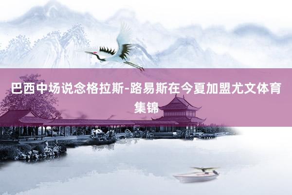 巴西中场说念格拉斯-路易斯在今夏加盟尤文体育集锦