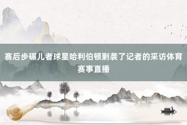 赛后步碾儿者球星哈利伯顿剿袭了记者的采访体育赛事直播
