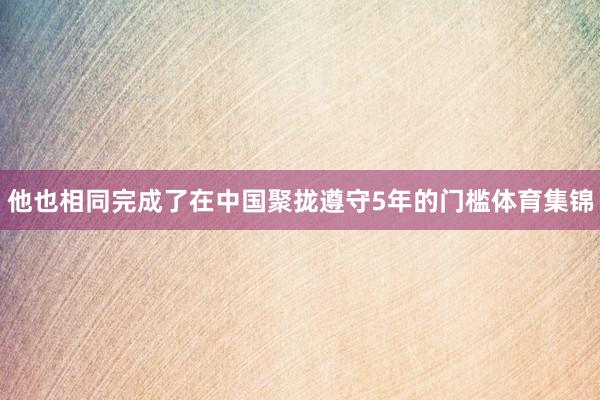他也相同完成了在中国聚拢遵守5年的门槛体育集锦