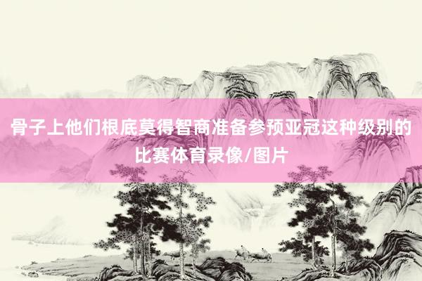 骨子上他们根底莫得智商准备参预亚冠这种级别的比赛体育录像/图片